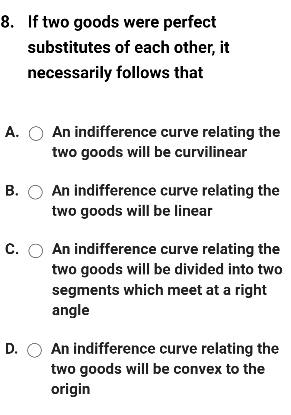 8. If two goods were perfect
substitutes of each other, it
necessarily follows that
A.
An indifference curve relating the
two goods will be curvilinear
B. O An indifference curve relating the
two goods will be linear
C. O An indifference curve relating the
two goods will be divided into two
segments which meet at a right
angle
D. O An indifference curve relating the
two goods will be convex to the
origin
