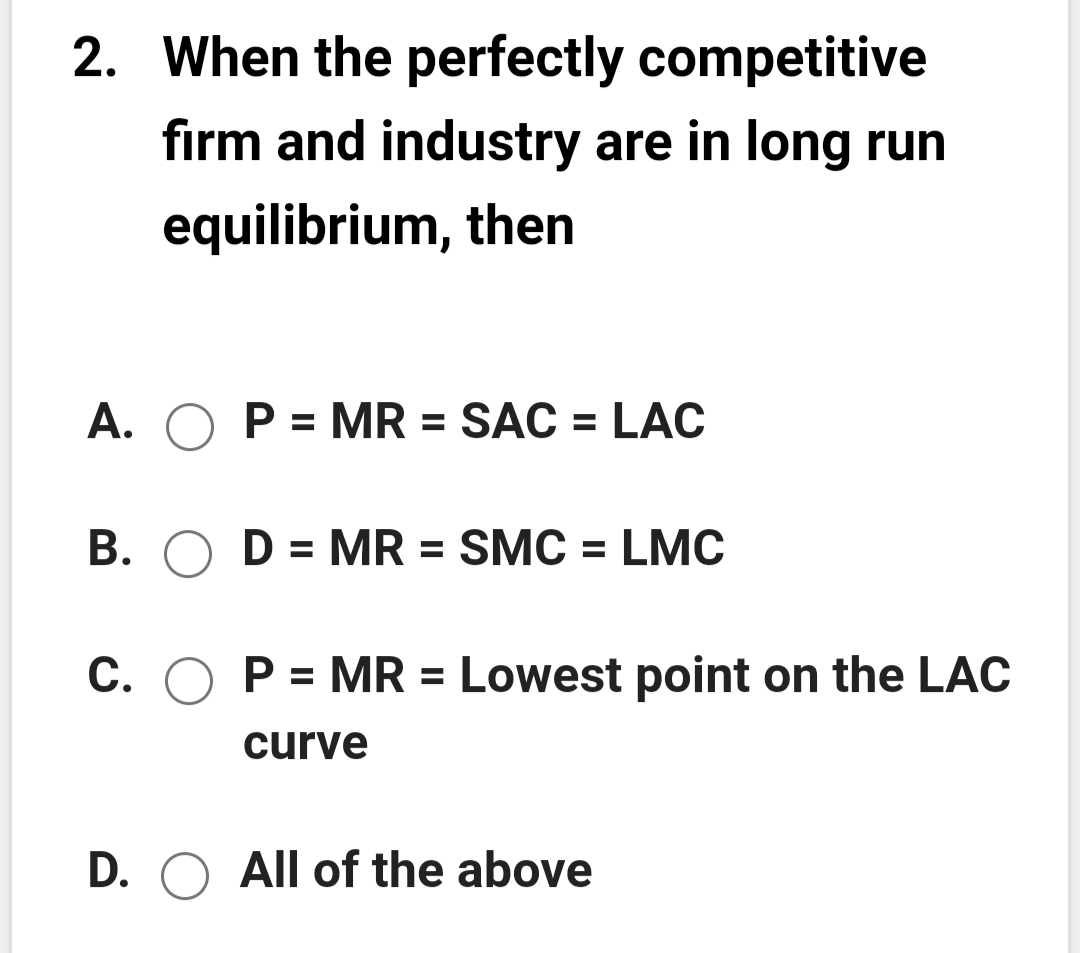2. When the perfectly competitive
firm and industry are in long run
equilibrium, then
A. O P = MR = SÁC = LAC
B. O D = MR = SMC = LMC
%3D
C. O P = MR = Lowest point on the LAC
curve
D. O All of the above
