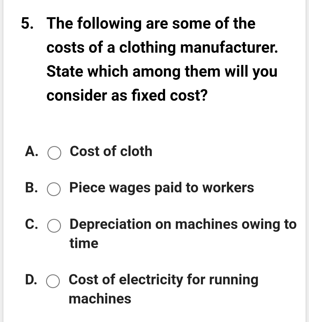 5. The following are some of the
costs of a clothing manufacturer.
State which among them will you
consider as fixed cost?
A. O Cost of cloth
В.
Piece wages paid to workers
С.
Depreciation on machines owing to
time
D. O Cost of electricity for running
machines
