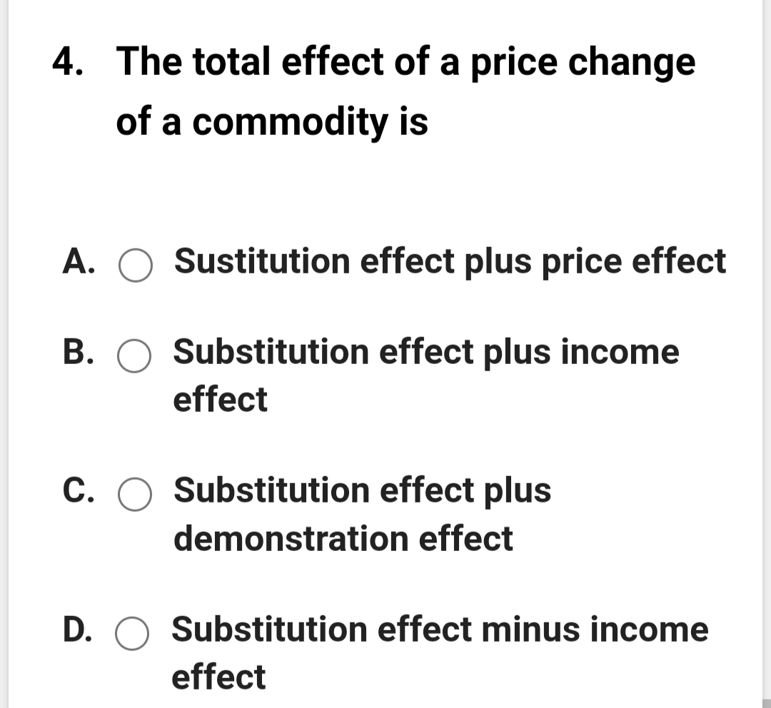 4. The total effect of a price change
of a commodity is
A. O Sustitution effect plus price effect
B. O Substitution effect plus income
effect
С.
Substitution effect plus
demonstration effect
D. O Substitution effect minus income
effect
