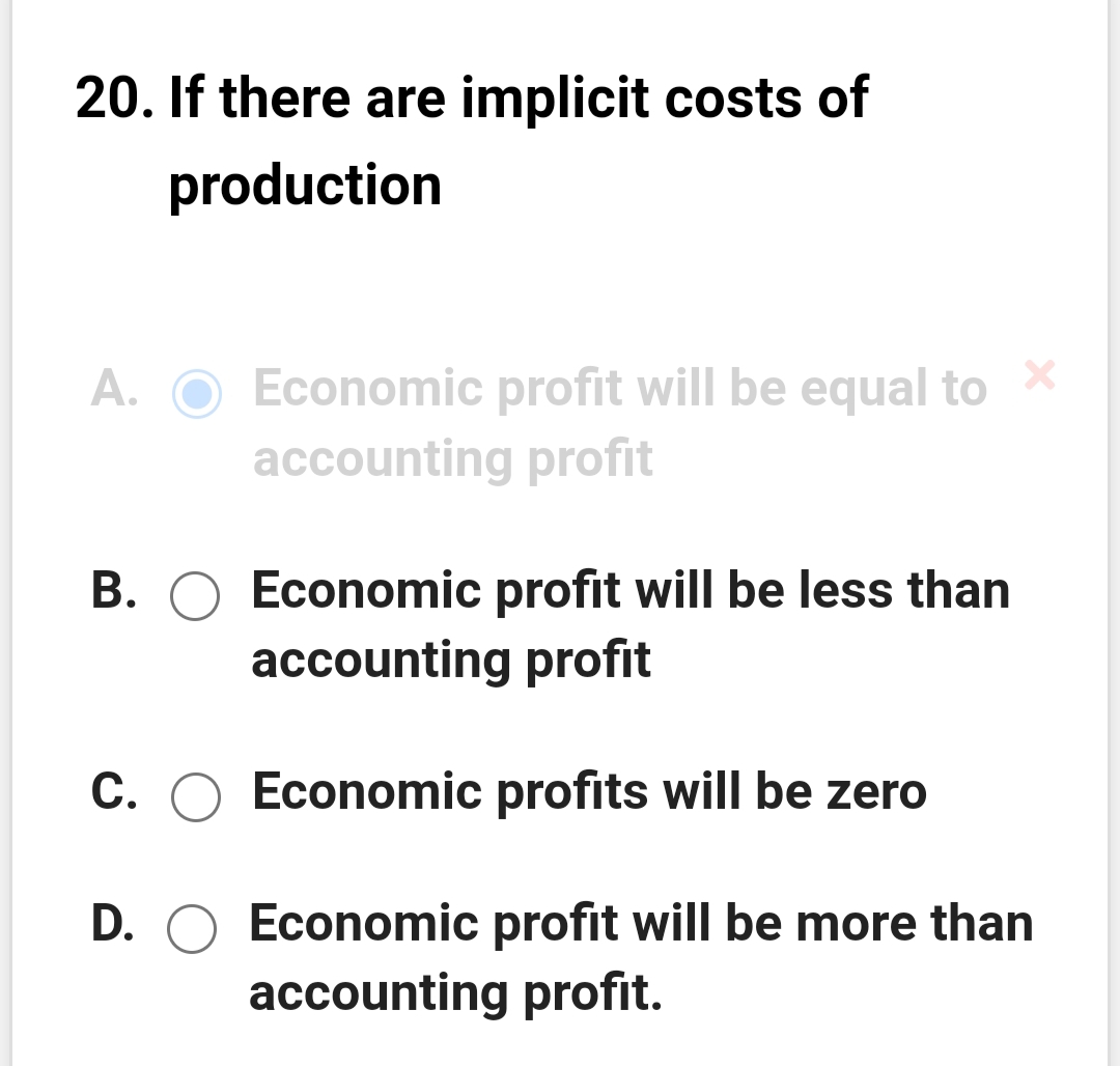 20. If there are implicit costs of
production
A. O Economic profit will be equal to
accounting profit
B. O Economic profit will be less than
accounting profit
C. O Economic profits will be zero
D. O Economic profit will be more than
accounting profit.

