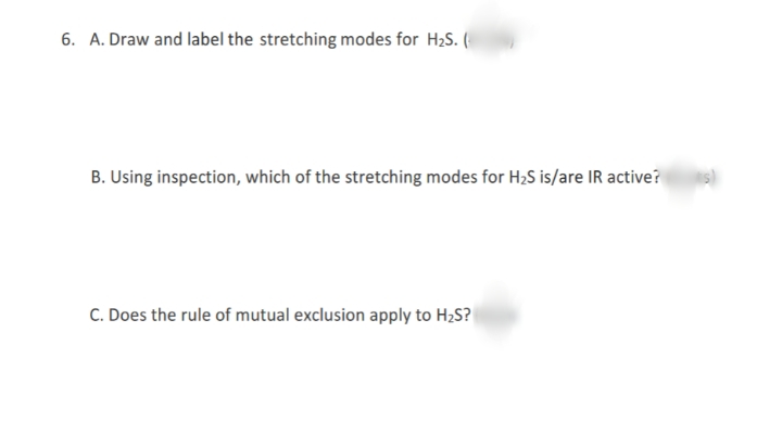 6. A. Draw and label the stretching modes for H2S. (
B. Using inspection, which of the stretching modes for H2S is/are IR active?
C. Does the rule of mutual exclusion apply to H2S?
