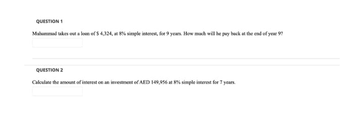 QUESTION 1
Muhammad takes out a loan of $ 4,324, at 8% simple interest, for 9 years. How much will he pay back at the end of year 9?
QUESTION 2
Calculate the amount of interest on an investment of AED 149,956 at 8% simple interest for 7 years.
