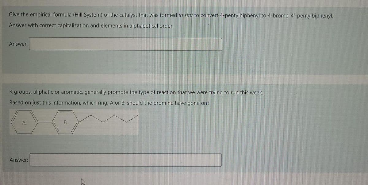 Give the empirical formula (Hill System) of the catalyst that was formed in situ to convert 4-pentylbiphenyl to 4-bromo-4'-pentylbiphenyl.
Answer with correct capitalization and elements in alphabetical order.
Answer:
R groups, aliphatic or aromatic, generally promote the type of reaction that we were trying to run this week.
Based on just this information, which ring, A or B, should the bromine have gone on?
A.
Answer:
