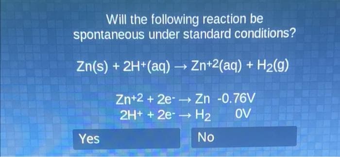 Will the following reaction be
spontaneous under standard conditions?
Zn(s) + 2H*(aq) → Zn+2(aq) + H2(g)
Zn+2 + 2e-→ Zn -0.76V
2H+ + 2e-→ H2
OV
Yes
No
