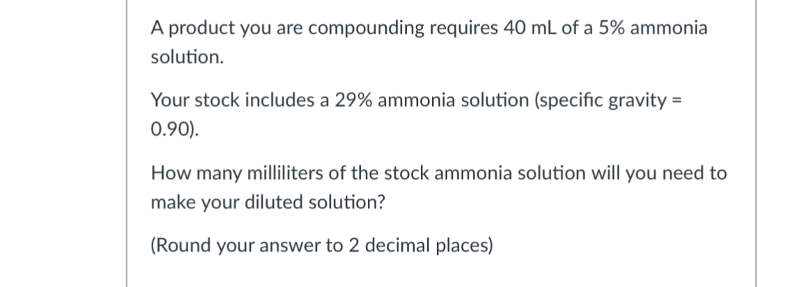 A product you are compounding requires 40 mL of a 5% ammonia
solution.
Your stock includes a 29% ammonia solution (specific gravity =
0.90).
How many milliliters of the stock ammonia solution will you need to
make your diluted solution?
(Round your answer to 2 decimal places)
