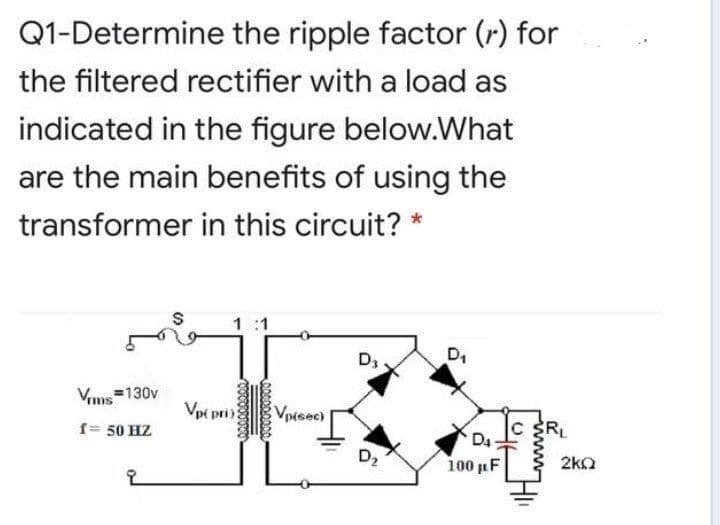 Q1-Determine the ripple factor (r) for
the filtered rectifier with a load as
indicated in the figure below.What
are the main benefits of using the
transformer in this circuit? *
1 :1
D,
Vims
=130v
Vpi pri
)
VpMsec)
f= 50 HZ
RL
D4
100 uF
D2
2ka
