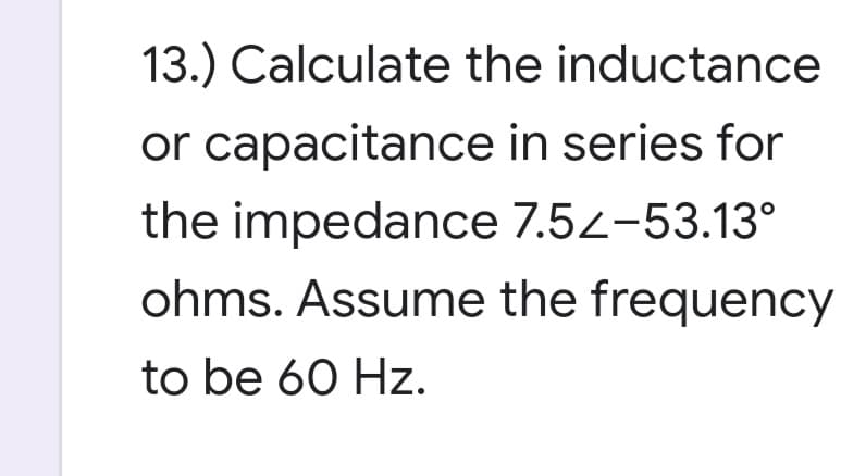 13.) Calculate the inductance
or capacitance in series for
the impedance 7.5z-53.13°
ohms. Assume the frequency
to be 60 Hz.
