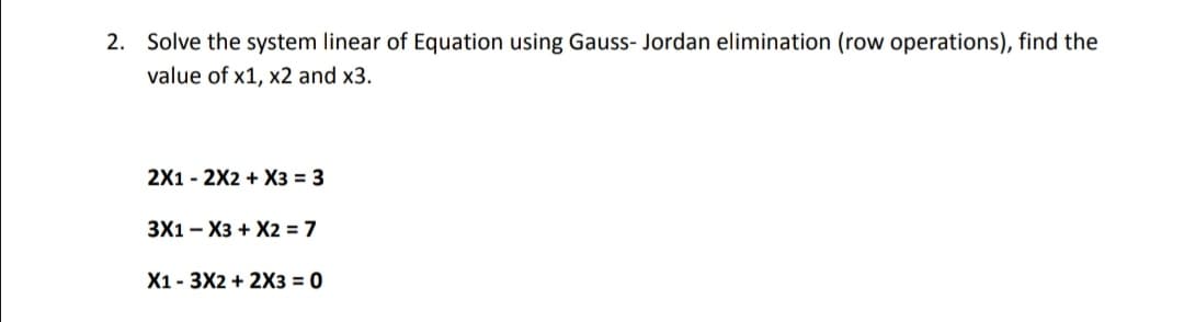 2. Solve the system linear of Equation using Gauss- Jordan elimination (row operations), find the
value of x1, x2 and x3.
2X1 - 2X2 + X3 = 3
3X1 - X3 + X2 = 7
X1 - 3X2 + 2X3 = 0
