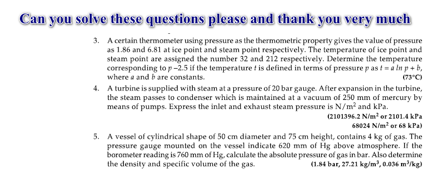 Can
you
solve these questions please and thank you very much
3. A certain thermometer using pressure as the thermometric property gives the value of pressure
as 1.86 and 6.81 at ice point and steam point respectively. The temperature of ice point and
steam point are assigned the number 32 and 212 respectively. Determine the temperature
corresponding to p-2.5 if the temperature t is defined in terms of pressure p as t = a ln p + b,
where a and b are constants.
(73°C)
4. A turbine is supplied with steam at a pressure of 20 bar gauge. After expansion in the turbine,
the steam passes to condenser which is maintained at a vacuum of 250 mm of mercury by
means of pumps. Express the inlet and exhaust steam pressure is N/m? and kPa.
(2101396.2 N/m? or 2101.4 kPa
68024 N/m? or 68 kPa)
5. A vessel of cylindrical shape of 50 cm diameter and 75 cm height, contains 4 kg of gas. The
pressure gauge mounted on the vessel indicate 620 mm of Hg above atmosphere. If the
borometer reading is 760 mm of Hg, calculate the absolute pressure of gas in bar. Also determine
the density and specific volume of the gas.
(1.84 bar, 27.21 kg/m³, 0.036 m³/kg)
