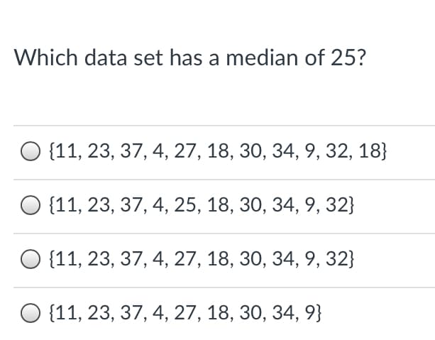 Which data set has a median of 25?
О (11, 23, 37, 4, 27, 18, 30, 34, 9, 32, 18}
О 11, 23, 37, 4, 25, 18, 30, 34, 9, 32}
О 11, 23, 37, 4, 27, 18, 30, 34, 9, 32}
О (11, 23, 37, 4, 27, 18, 30, 34, 9}
