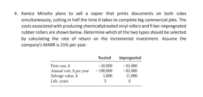 4. Konica Minolta plans to sell a copier that prints documents on both sides
simultaneously, cutting in half the time it takes to complete big commercial jobs. The
costs associated with producing chemicallytreated vinyl rollers and fi ber-impregnated
rubber rollers are shown below. Determine which of the two types should be selected
by calculating the rate of return on the incremental investment. Assume the
company's MARR is 21% per year.
Treated
Impregnated
First cost, $
Annual cost, $ per year
Salvage value, $
Life, years
- 50,000
- 100,000
5,000
-95,000
-85,000
11,000
3
6
