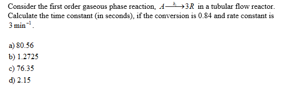 Consider the first order gaseous phase reaction, A>3R in a tubular flow reactor.
Calculate the time constant (in seconds), if the conversion is 0.84 and rate constant is
3 min-.
a) 80.56
b) 1.2725
c) 76.35
d) 2.15
