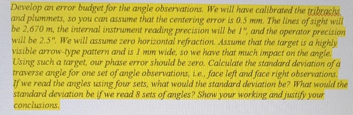 Develop an error budget for the angle observations. We will have calibrated the tribrachs
and plummets, so you can assume that the centering error is 0.5 mm. The lines of sight will
be 2,670 m, the internal instrument reading precision will be 1", and the operator precision
will be 2.5". We will assume zero horizontal refraction. Assume that the target is a highly
visible arrow-type pattern and is I mm wide, so we have that much impact on the angle.
Using such a target, our phase error should be zero. Calculate the standard deviation of a
traverse angle for one set of angle observations, i.e., face left and face right observations.
If we read the angles using four sets, what would the standard deviation be? What would the
standard deviation be if we read 8 sets of angles? Show your working and justify your
conclusions.