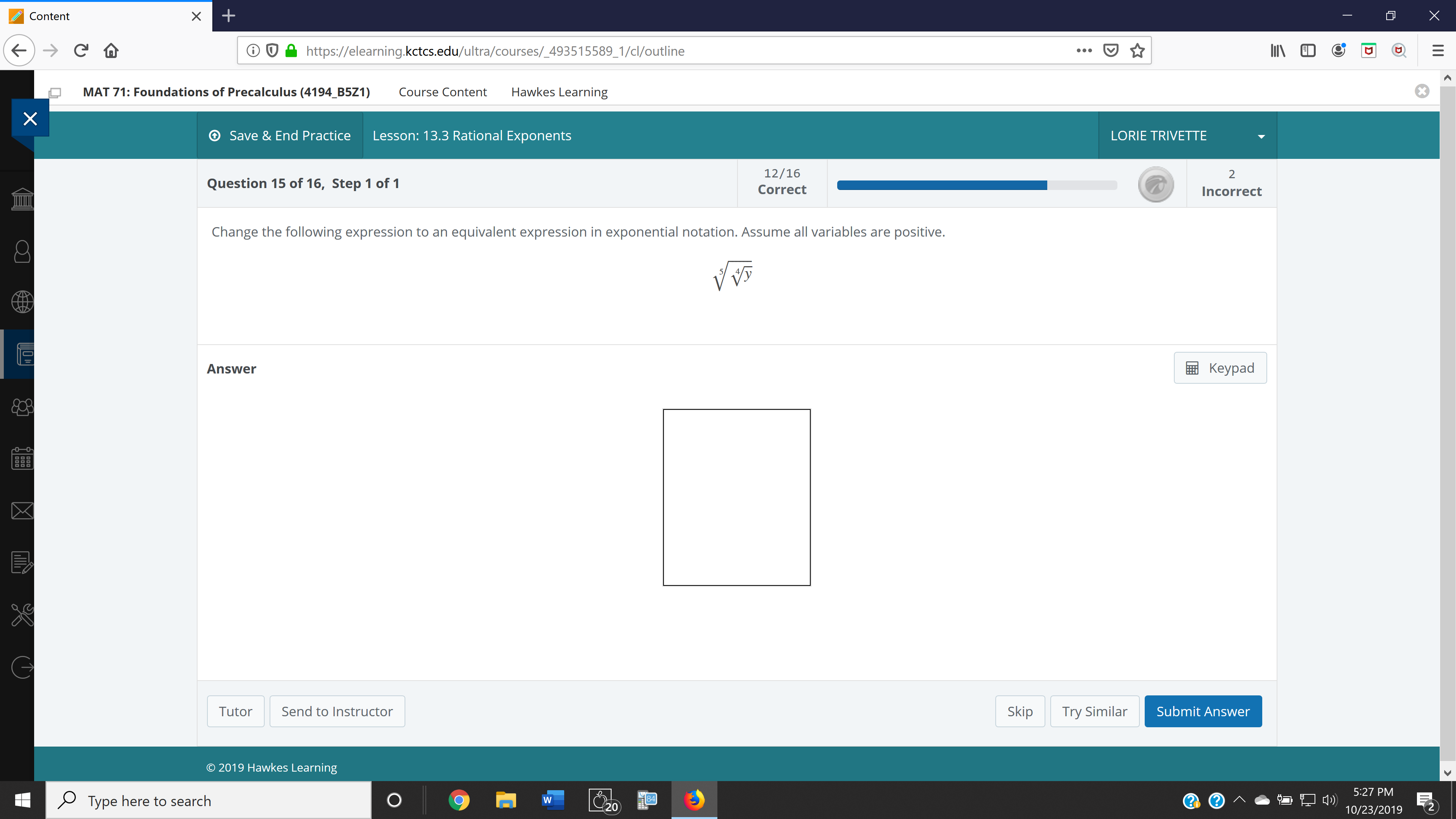 +
X
Content
C
http:://elearning.kctcs.edu/ultra/courses/_493515589_1/cl/outline
Hawkes Learning
MAT 71: Foundations of Precalculus (4194_B5Z1)
Course Content
X
Lesson: 13.3 Rational Exponents
Save & End Practice
LORIE TRIVETTE
12/16
2
Question 15 of 16, Step 1 of 1
Correct
Incorrect
Change the following expression to an equivalent expression in exponential notation. Assume all variables are positive.
Keypad
Answer
Send to Instructor
Skip
Submit Answer
Try Similar
Tutor
2019 Hawkes Learning
5:27 PM
84
Type here to search
W
20
2
10/23/2019
X
