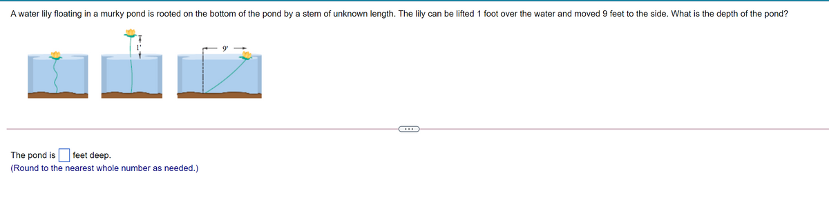 A water lily floating in a murky pond is rooted on the bottom of the pond by a stem of unknown length. The lily can be lifted 1 foot over the water and moved 9 feet to the side. What is the depth of the pond?
9'
The pond is
feet deep.
(Round to the nearest whole number as needed.)
