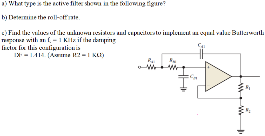 a) What type is the active filter shown in the following figure?
b) Determine the roll-off rate.
c) Find the values of the unknown resistors and capacitors to implement an equal value Butterworth
response with an f. = 1 KHz if the damping
factor for this configuration is
DF = 1.414. (Assume R2 = 1 KN)
CAI
RAI
RB1
Св
R1
R2
