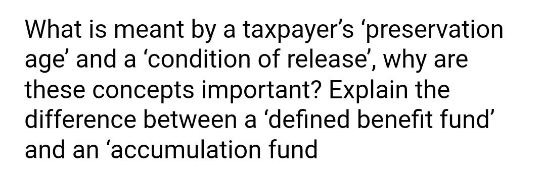 What is meant by a taxpayer's 'preservation
age' and a 'condition of release', why are
these concepts important? Explain the
difference between a 'defined benefit fund'
and an 'accumulation fund
