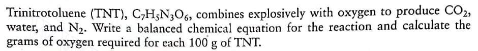 Trinitrotoluene (TNT), C,H;N;O6, combines explosively with oxygen to produce CO2,
water, and N2. Write a balanced chemical equation for the reaction and calculate the
grams of oxygen required for each 100 g of TNT.
