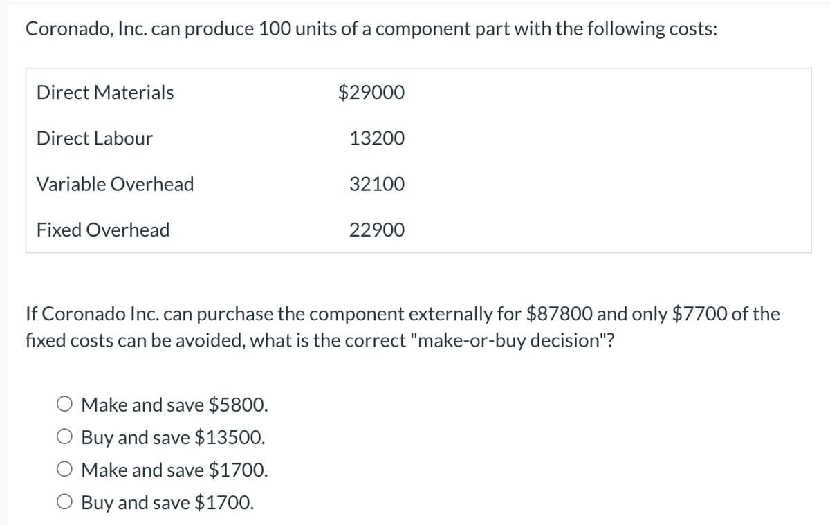 Coronado, Inc. can produce 100 units of a component part with the following costs:
Direct Materials
Direct Labour
Variable Overhead
Fixed Overhead
$29000
Make and save $5800.
Buy and save $13500.
Make and save $1700.
Buy and save $1700.
13200
32100
22900
If Coronado Inc. can purchase the component externally for $87800 and only $7700 of the
fixed costs can be avoided, what is the correct "make-or-buy decision"?