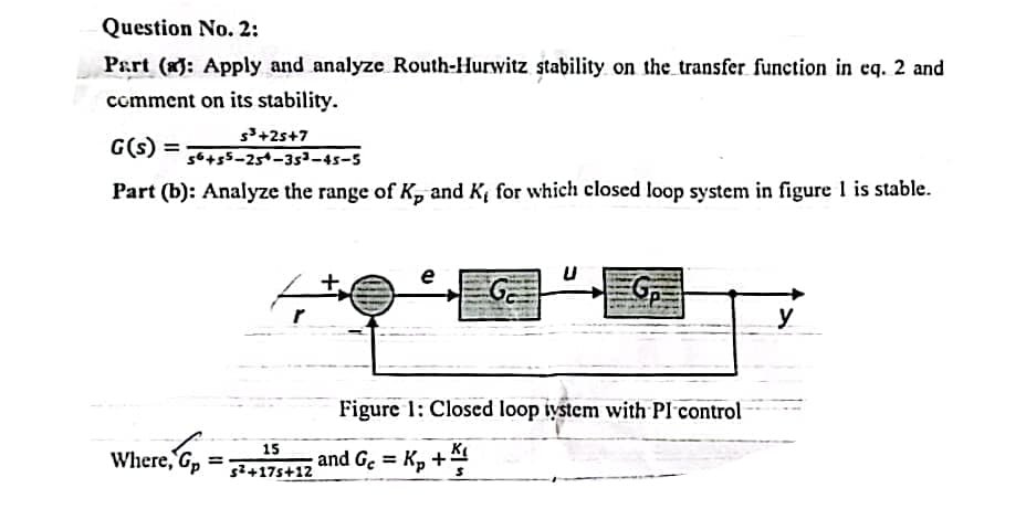 Question No. 2:
Part (a): Apply and analyze Routh-Hurwitz stability on the transfer function in eq. 2 and
comment on its stability.
s³+25+7
G(s) =
56+55-254-35³-45-5
Part (b): Analyze the range of K, and K, for which closed loop system in figure 1 is stable.
Where, G₂ =
e, Gp:
15
s²+175+12
+
e
G
Figure 1: Closed loop ystem with Pl control
and Gc= K₂ +1
y