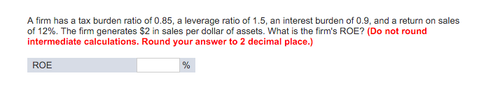A firm has a tax burden ratio of 0.85, a leverage ratio of 1.5, an interest burden of 0.9, and a return on sales
of 12%. The firm generates $2 in sales per dollar of assets. What is the firm's ROE? (Do not round
intermediate calculations. Round your answer to 2 decimal place.)
ROE
%