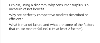 Explain, using a diagram, why consumer surplus is a
measure of net benefit
Why are perfectly competitive markets described as
efficient?
What is market failure and what are some of the factors
that cause market failure? (List at least 2 factors).