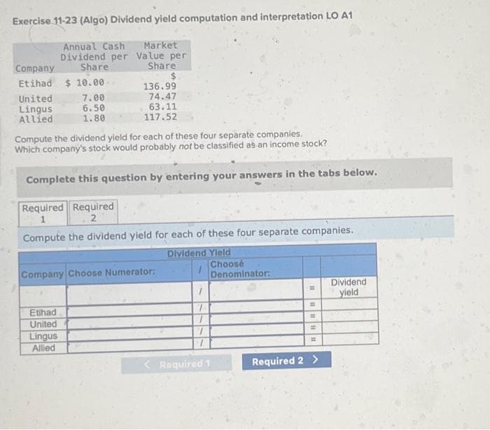Exercise 11-23 (Algo) Dividend yield computation and interpretation LO A1
Annual Cash Market
Dividend per Value per
Share
Share
$
Company
Etihad $10.00
United
Lingus
Allied
7.00
6.50
1.80
Etihad
United
136.99
74.47
Compute the dividend yield for each of these four separate companies.
Which company's stock would probably not be classified as an income stock?
Complete this question by entering your answers in the tabs below.
Required Required
1
2
Compute the dividend yield for each of these four separate companies.
Dividend Yield
Lingus
Allied
63.11
117.52
Company Choose Numerator:
7
< Required 1
Choose
Denominator:
11
11
=
=
=
Required 2 >
Dividend
yield