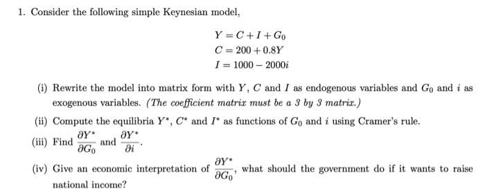 1. Consider the following simple Keynesian model,
(i) Rewrite the model into matrix form with Y, C and I as endogenous variables and Go and i as
exogenous variables. (The coefficient matrix must be a 3 by 3 matrix.)
Y=C+I+Go
C = 200+ 0.8Y
I= 1000-2000
(ii) Compute the equilibria Y*, C* and I* as functions of Go and i using Cramer's rule.
8Y*
(iii) Find and
di
ƏY*
ƏGo
(iv) Give an economic interpretation of
national income?
ƏY*
"
ƏGo
what should the government do if it wants to raise