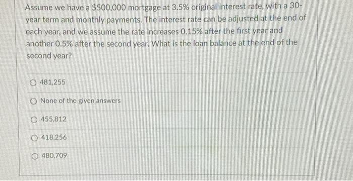 Assume we have a $500,000 mortgage at 3.5% original interest rate, with a 30-
year term and monthly payments. The interest rate can be adjusted at the end of
each year, and we assume the rate increases 0.15% after the first year and
another 0.5% after the second year. What is the loan balance at the end of the
second year?
O481,255
None of the given answers
455.812
418,256
480,709