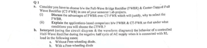 Q1
a. Consider you have to choose b/w the Full-Wave Bridge Rectifier (FWBR) & Center-Tapped Full
Wave Rectifier (CT-FWR) in one of your semester Lab projects.
(i)
Discuss the advantages of FWBR over CT-FWR which will justify, why to select the
FWBR.
Explain the applications based comparison b/w FWBR & CT-FWR so that under what
conditions you will choose the CTWR.?
b. Interpret (using the circuit diagram & the waveform diagrams) the behavior of a controlled
Half-Wave Rectifier during the negative half cycle of AC supply when it is connected with RL
load in the following cases;
a. Without Free-wheeling diode.
b. With a Free-wheeling diode