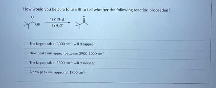 How would you be able to use IR to tell whether the following reaction proceeded?
1)2CH L
2) H₂O*
XOH
OH
00
The large peak at 3000 cm¹ will disappear.
New peaks will appear between 2900-3000 cm¹.
The large peak at 3300 cm² will disappear.
A new peak will appear at 1700 cm³¹.