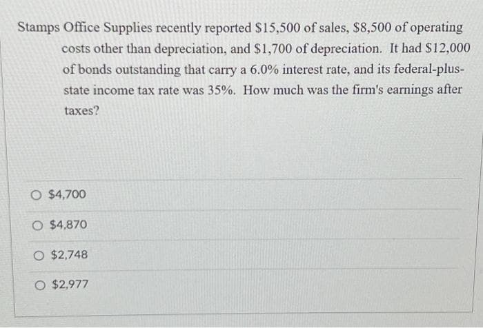 Stamps Office Supplies recently reported $15,500 of sales, $8,500 of operating
costs other than depreciation, and $1,700 of depreciation. It had $12,000
of bonds outstanding that carry a 6.0% interest rate, and its federal-plus-
state income tax rate was 35%. How much was the firm's earnings after
taxes?
O $4,700
O $4,870
O $2,748
O $2,977