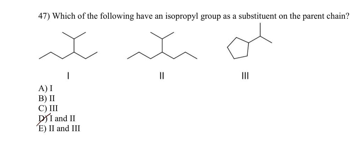 47) Which of the following have an isopropyl group as a substituent on the parent chain?
x
x
A) I
B) II
C) III
DI and II
E) II and III
=
|||