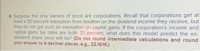 d. Suppose the only owners of stock are corporations. Recall that corporations get at
least a 50 percent exemption from taxation on the dividend income they receive, but
they do not get such an exemption on capital gains. If the corporation's income and
capital gains tax rates are both 33 percent, what does this model predict the ex-
dividend share price will be? (Do not round intermediate calculations and round.
your answer to 4 decimal places, e.g., 32.1616.)