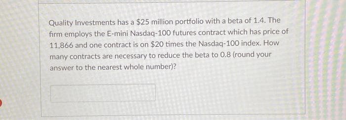Quality Investments has a $25 million portfolio with a beta of 1.4. The
firm employs the E-mini Nasdaq-100 futures contract which has price of
11,866 and one contract is on $20 times the Nasdaq-100 index. How
many contracts are necessary to reduce the beta to 0.8 (round your
answer to the nearest whole number)?