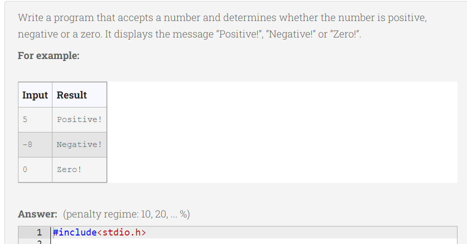 Write a program that accepts a number and determines whether the number is positive,
negative or a zero. It displays the message "Positive!", "Negative!" or "Zero!".
For example:
Input Result
5
-8
0
Positive!
Negative!
Zero!
Answer: (penalty regime: 10, 20, ... %)
1 #include<stdio.h>
2