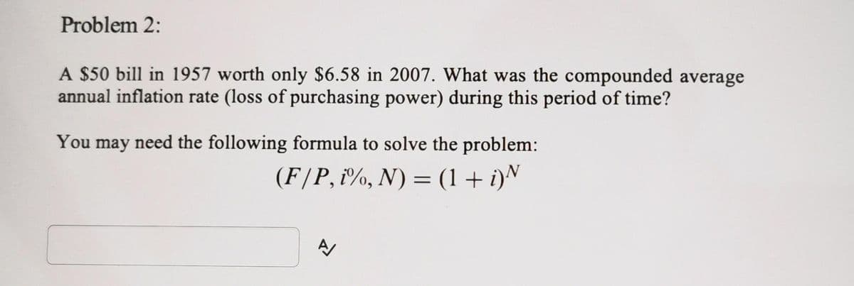 Problem 2:
A $50 bill in 1957 worth only $6.58 in 2007. What was the compounded average
annual inflation rate (loss of purchasing power) during this period of time?
You may need the following formula to solve the problem:
(F/P, i%, N) = (1 + i)N
A/