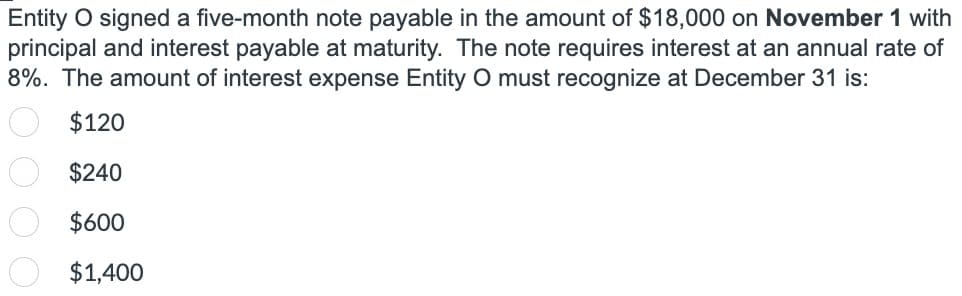 Entity O signed a five-month note payable in the amount of $18,000 on November 1 with
principal and interest payable at maturity. The note requires interest at an annual rate of
8%. The amount of interest expense Entity O must recognize at December 31 is:
$120
$240
$600
$1,400
O O