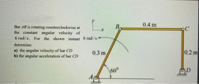 L.
B.
0.4 m
Bar AB is rotating counterclockwise at
the constant angular velocity of
6 rad/s. For the shown instant 6 rad/s
C
determine:
a) the angular velocity of bar CD
b) the angular acceleration of bar CD
0.3 m
0.2 m
600
A
D
strih
