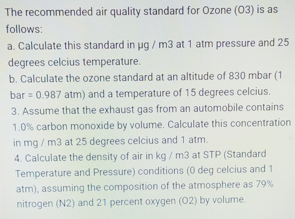The recommended air quality standard for Ozone (03) is as
follows:
a. Calculate this standard in ug / m3 at 1 atm pressure and 25
degrees celcius temperature.
b. Calculate the ozone standard at an altitude of 830 mbar (1
bar = 0.987 atm) and a temperature of 15 degrees celcius.
%3D
3. Assume that the exhaust gas from an automobile contains
1.0% carbon monoxide by volume. Calculate this concentration
in mg / m3 at 25 degrees celcius and 1 atm.
4. Calculate the density of air in kg / m3 at STP (Standard
Temperature and Pressure) conditions (0 deg celcius and 1
atm), assuming the composition of the atmosphere as 79%
nitrogen (N2) and 21 percent oxygen (02) by volume.
