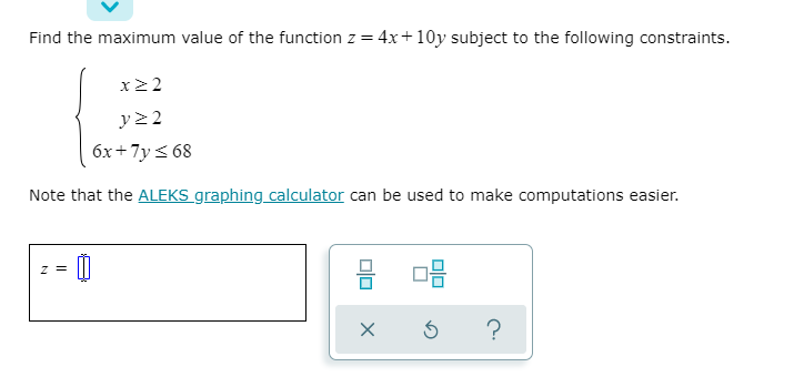 Find the maximum value of the function z = 4x+10y subject to the following constraints.
%3D
x2 2
y22
6x+7y < 68
Note that the ALEKS graphing calculator can be used to make computations easier.
z =
