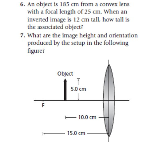 6. An object is 185 cm from a convex lens
with a focal length of 25 cm. When an
inverted image is 12 cm tall, how tall is
the associated object?
7. What are the image height and orientation
produced by the setup in the following
figure?
Object
5.0 cm
– 10.0 cm
- 15.0 cm
