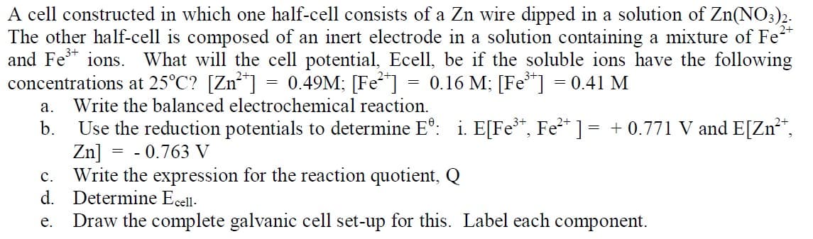 A cell constructed in which one half-cell consists of a Zn wire dipped in a solution of Zn(NO3)2.
The other half-cell is composed of an inert electrode in a solution containing a mixture of Fe
and Fe ions.
concentrations at 25°C? [Zn*"] = 0.49M; [Fe"]
What will the cell potential, Ecell, be if the soluble ions have the following
0.16 M; [Fe*]
= 0.41 M
а.
Write the balanced electrochemical reaction.
Use the reduction potentials to determine E°: i. E[Fe*, Fe²* ] = + 0.771 V and E[Zn**,
= - 0.763 V
b.
Zn]
Write the expression for the reaction quotient, Q
d. Determine Ecell.
Draw the complete galvanic cell set-up for this. Label each component.
с.
е.
