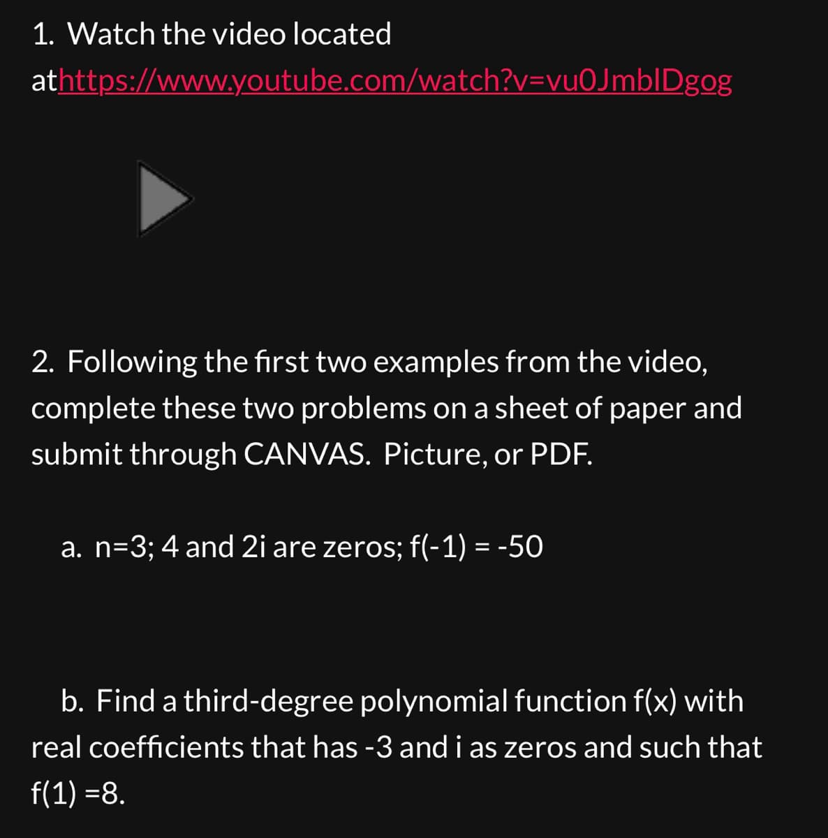 1. Watch the video located
athttps://www.youtube.com/watch?v=vu0JmblDgog
2. Following the first two examples from the video,
complete these two problems on a sheet of paper and
submit through CANVAS. Picture, or PDF.
a. n=3; 4 and 2i are zeros; f(-1) = -50
b. Find a third-degree polynomial function f(x) with
real coefficients that has -3 and i as zeros and such that
f(1) =8.