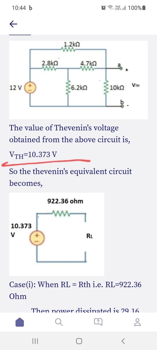 10:44 b
@ E 100%
1.2kN
2.8kn
4,7kO
VTH
12 V
6.2kn
The value of Thevenin's voltage
obtained from the above circuit is,
VTH=10.373 V
So the thevenin's equivalent circuit
becomes,
922.36 ohm
10.373
V
RL
Case(i): When RL = Rth i.e. RL=922.36
Ohm
Then nower dissinated is 29 16.
II
