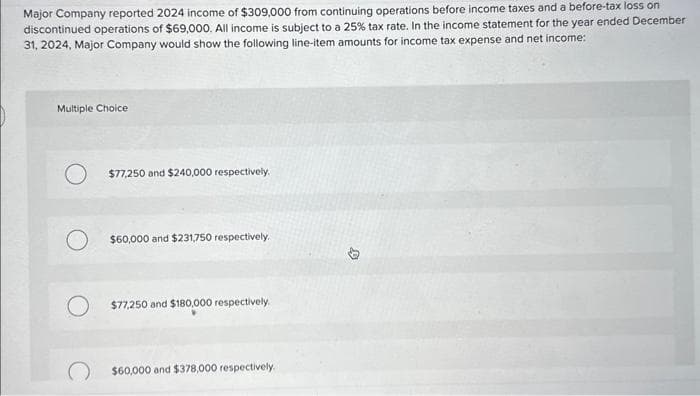 Major Company reported 2024 income of $309,000 from continuing operations before income taxes and a before-tax loss on
discontinued operations of $69,000. All income is subject to a 25% tax rate. In the income statement for the year ended December
31, 2024, Major Company would show the following line-item amounts for income tax expense and net income:
Multiple Choice
O $77,250 and $240,000 respectively.
$60,000 and $231,750 respectively.
$77,250 and $180,000 respectively.
$60,000 and $378,000 respectively.
D