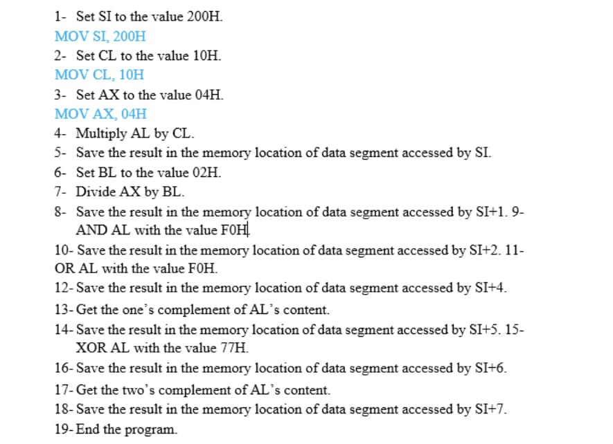 1- Set SI to the value 200H.
MOV SI, 200H
2- Set CL to the value 10H.
MOV CL, 10H
3- Set AX to the value 04H.
MOV AX, 04H
4- Multiply AL by CL.
5- Save the result in the memory location of data segment accessed by SI.
6- Set BL to the value 02H.
7- Divide AX by BL.
8- Save the result in the memory location of data segment accessed by SI+1. 9-
AND AL with the value FOH
10- Save the result in the memory location of data segment accessed by SI+2. 11-
OR AL with the value FOH.
12- Save the result in the memory location of data segment accessed by SI+4.
13- Get the one's complement of AL's content.
14- Save the result in the memory location of data segment accessed by SI+5. 15-
XOR AL with the value 77H.
16- Save the result in the memory location of data segment accessed by SI+6.
17- Get the two's complement of AL's content.
18- Save the result in the memory location of data segment accessed by SI+7.
19- End the program.
