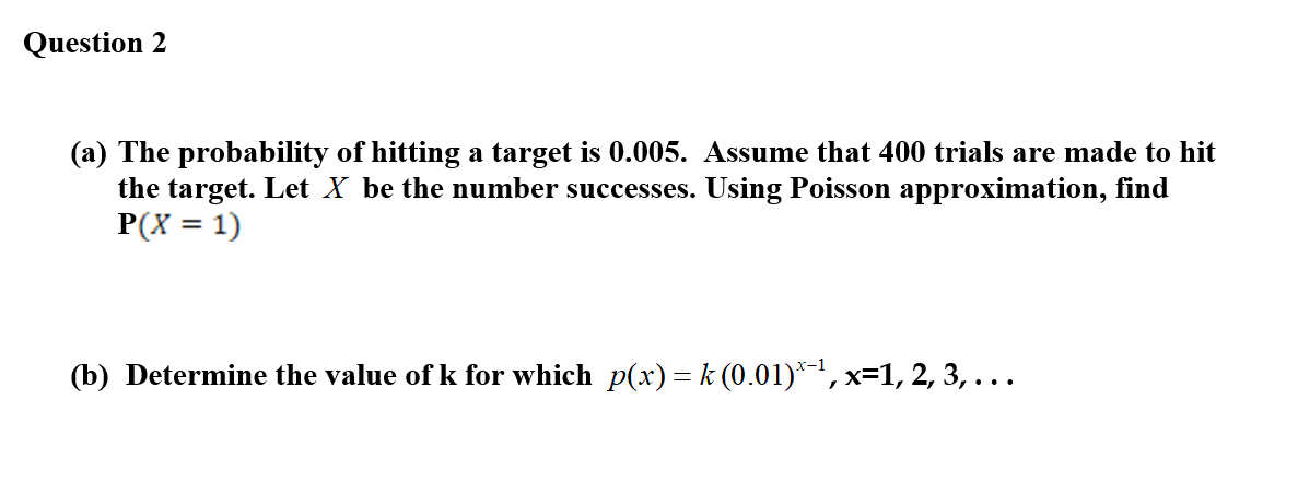 Question 2
(a) The probability of hitting a target is 0.005. Assume that 400 trials are made to hit
the target. Let X be the number successes. Using Poisson approximation, find
P(X = 1)
(b) Determine the value of k for which p(x)= k (0.01)*-1, x=1, 2, 3, ...
