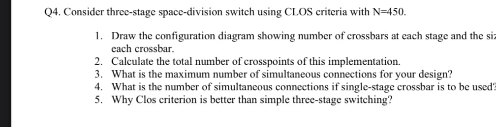 Q4. Consider three-stage space-division switch using CLOS criteria with N=450.
1. Draw the configuration diagram showing number of crossbars at each stage and the siz
each crossbar.
2. Calculate the total number of crosspoints of this implementation.
3. What is the maximum number of simultaneous connections for your design?
4. What is the number of simultaneous connections if single-stage crossbar is to be used?
5. Why Clos criterion is better than simple three-stage switching?